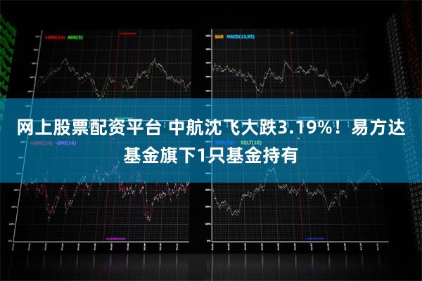 网上股票配资平台 中航沈飞大跌3.19%！易方达基金旗下1只
