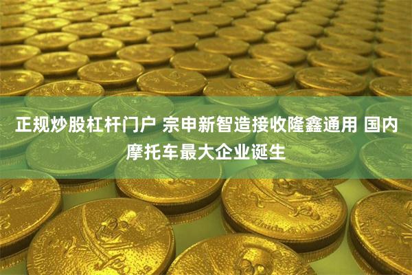 正规炒股杠杆门户 宗申新智造接收隆鑫通用 国内摩托车最大企业
